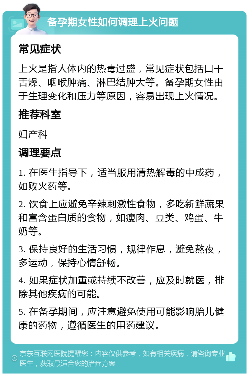 备孕期女性如何调理上火问题 常见症状 上火是指人体内的热毒过盛，常见症状包括口干舌燥、咽喉肿痛、淋巴结肿大等。备孕期女性由于生理变化和压力等原因，容易出现上火情况。 推荐科室 妇产科 调理要点 1. 在医生指导下，适当服用清热解毒的中成药，如败火药等。 2. 饮食上应避免辛辣刺激性食物，多吃新鲜蔬果和富含蛋白质的食物，如瘦肉、豆类、鸡蛋、牛奶等。 3. 保持良好的生活习惯，规律作息，避免熬夜，多运动，保持心情舒畅。 4. 如果症状加重或持续不改善，应及时就医，排除其他疾病的可能。 5. 在备孕期间，应注意避免使用可能影响胎儿健康的药物，遵循医生的用药建议。