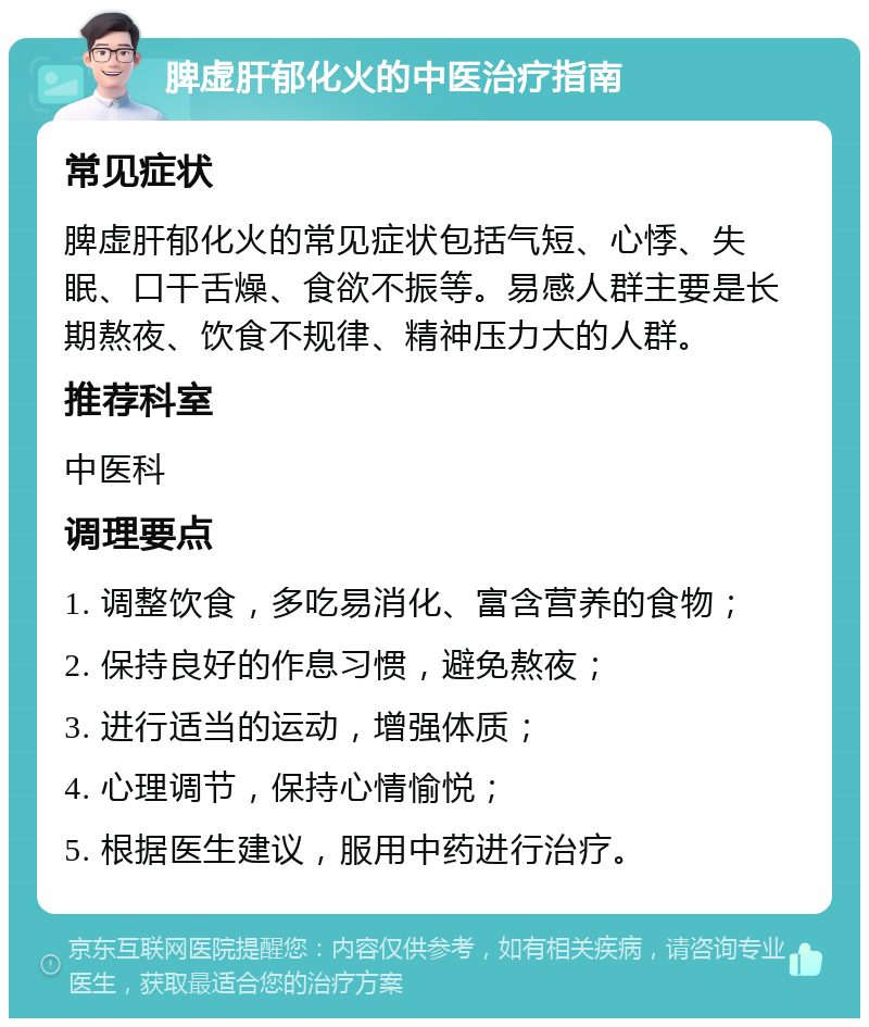 脾虚肝郁化火的中医治疗指南 常见症状 脾虚肝郁化火的常见症状包括气短、心悸、失眠、口干舌燥、食欲不振等。易感人群主要是长期熬夜、饮食不规律、精神压力大的人群。 推荐科室 中医科 调理要点 1. 调整饮食，多吃易消化、富含营养的食物； 2. 保持良好的作息习惯，避免熬夜； 3. 进行适当的运动，增强体质； 4. 心理调节，保持心情愉悦； 5. 根据医生建议，服用中药进行治疗。