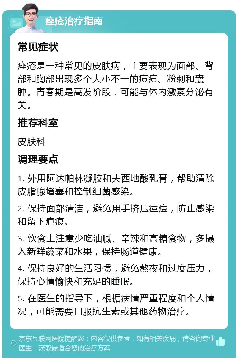 痤疮治疗指南 常见症状 痤疮是一种常见的皮肤病，主要表现为面部、背部和胸部出现多个大小不一的痘痘、粉刺和囊肿。青春期是高发阶段，可能与体内激素分泌有关。 推荐科室 皮肤科 调理要点 1. 外用阿达帕林凝胶和夫西地酸乳膏，帮助清除皮脂腺堵塞和控制细菌感染。 2. 保持面部清洁，避免用手挤压痘痘，防止感染和留下疤痕。 3. 饮食上注意少吃油腻、辛辣和高糖食物，多摄入新鲜蔬菜和水果，保持肠道健康。 4. 保持良好的生活习惯，避免熬夜和过度压力，保持心情愉快和充足的睡眠。 5. 在医生的指导下，根据病情严重程度和个人情况，可能需要口服抗生素或其他药物治疗。