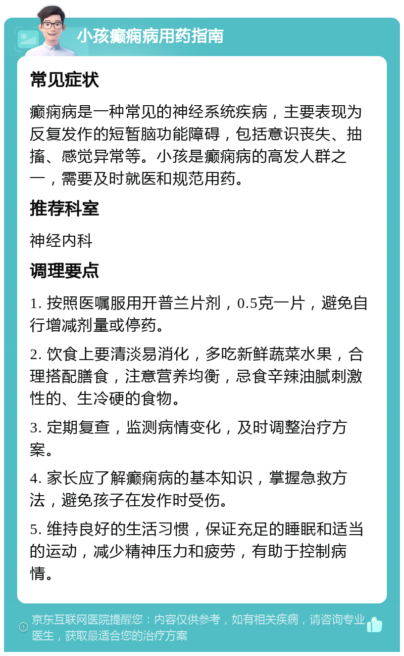 小孩癫痫病用药指南 常见症状 癫痫病是一种常见的神经系统疾病，主要表现为反复发作的短暂脑功能障碍，包括意识丧失、抽搐、感觉异常等。小孩是癫痫病的高发人群之一，需要及时就医和规范用药。 推荐科室 神经内科 调理要点 1. 按照医嘱服用开普兰片剂，0.5克一片，避免自行增减剂量或停药。 2. 饮食上要清淡易消化，多吃新鲜蔬菜水果，合理搭配膳食，注意营养均衡，忌食辛辣油腻刺激性的、生冷硬的食物。 3. 定期复查，监测病情变化，及时调整治疗方案。 4. 家长应了解癫痫病的基本知识，掌握急救方法，避免孩子在发作时受伤。 5. 维持良好的生活习惯，保证充足的睡眠和适当的运动，减少精神压力和疲劳，有助于控制病情。