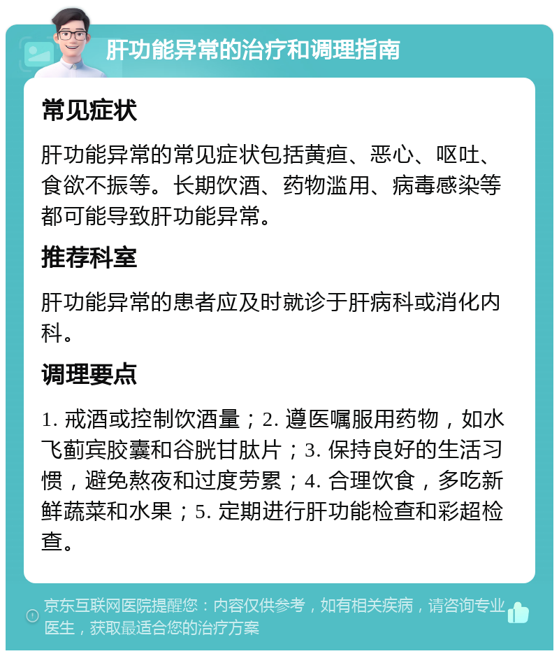 肝功能异常的治疗和调理指南 常见症状 肝功能异常的常见症状包括黄疸、恶心、呕吐、食欲不振等。长期饮酒、药物滥用、病毒感染等都可能导致肝功能异常。 推荐科室 肝功能异常的患者应及时就诊于肝病科或消化内科。 调理要点 1. 戒酒或控制饮酒量；2. 遵医嘱服用药物，如水飞蓟宾胶囊和谷胱甘肽片；3. 保持良好的生活习惯，避免熬夜和过度劳累；4. 合理饮食，多吃新鲜蔬菜和水果；5. 定期进行肝功能检查和彩超检查。