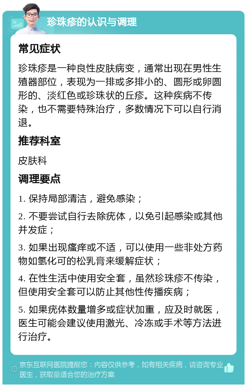 珍珠疹的认识与调理 常见症状 珍珠疹是一种良性皮肤病变，通常出现在男性生殖器部位，表现为一排或多排小的、圆形或卵圆形的、淡红色或珍珠状的丘疹。这种疾病不传染，也不需要特殊治疗，多数情况下可以自行消退。 推荐科室 皮肤科 调理要点 1. 保持局部清洁，避免感染； 2. 不要尝试自行去除疣体，以免引起感染或其他并发症； 3. 如果出现瘙痒或不适，可以使用一些非处方药物如氢化可的松乳膏来缓解症状； 4. 在性生活中使用安全套，虽然珍珠疹不传染，但使用安全套可以防止其他性传播疾病； 5. 如果疣体数量增多或症状加重，应及时就医，医生可能会建议使用激光、冷冻或手术等方法进行治疗。