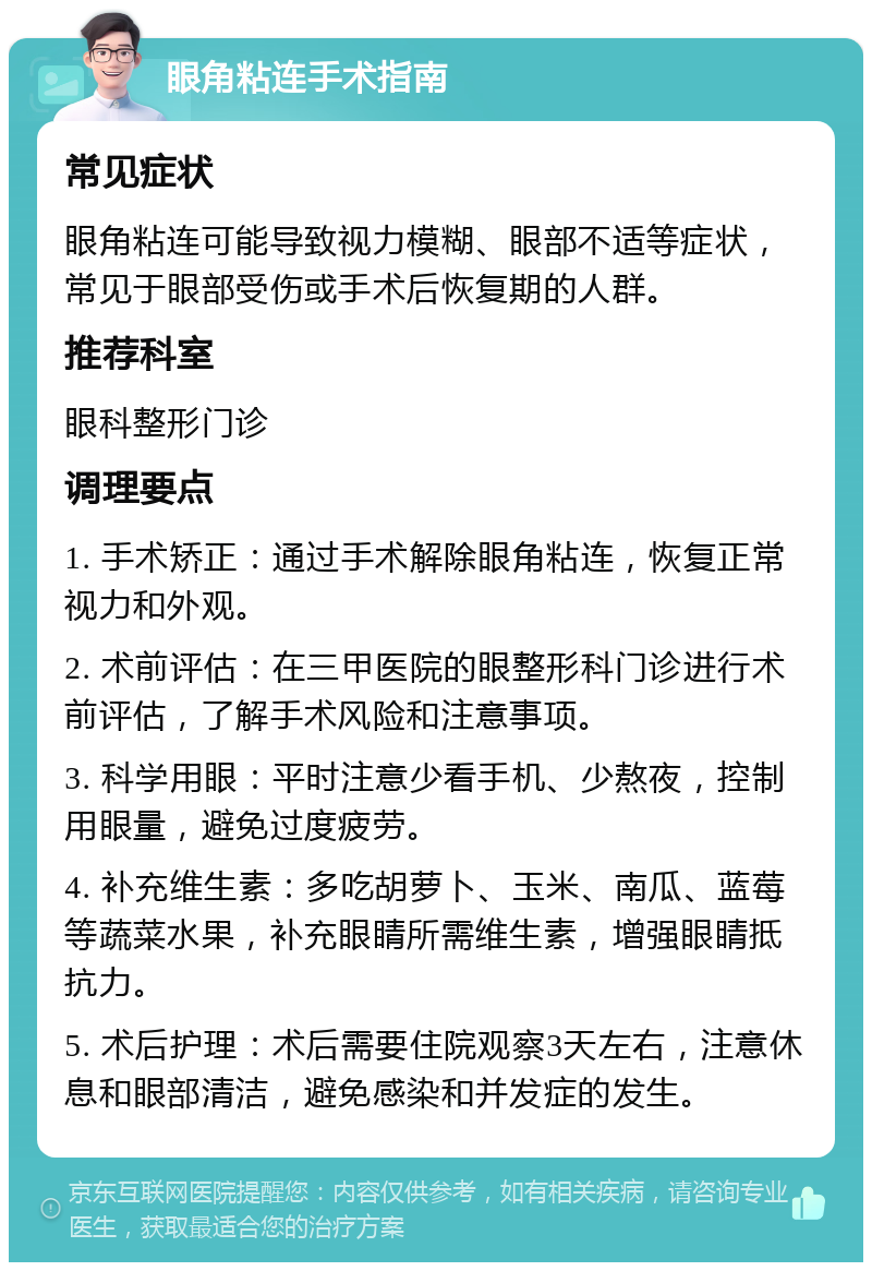 眼角粘连手术指南 常见症状 眼角粘连可能导致视力模糊、眼部不适等症状，常见于眼部受伤或手术后恢复期的人群。 推荐科室 眼科整形门诊 调理要点 1. 手术矫正：通过手术解除眼角粘连，恢复正常视力和外观。 2. 术前评估：在三甲医院的眼整形科门诊进行术前评估，了解手术风险和注意事项。 3. 科学用眼：平时注意少看手机、少熬夜，控制用眼量，避免过度疲劳。 4. 补充维生素：多吃胡萝卜、玉米、南瓜、蓝莓等蔬菜水果，补充眼睛所需维生素，增强眼睛抵抗力。 5. 术后护理：术后需要住院观察3天左右，注意休息和眼部清洁，避免感染和并发症的发生。