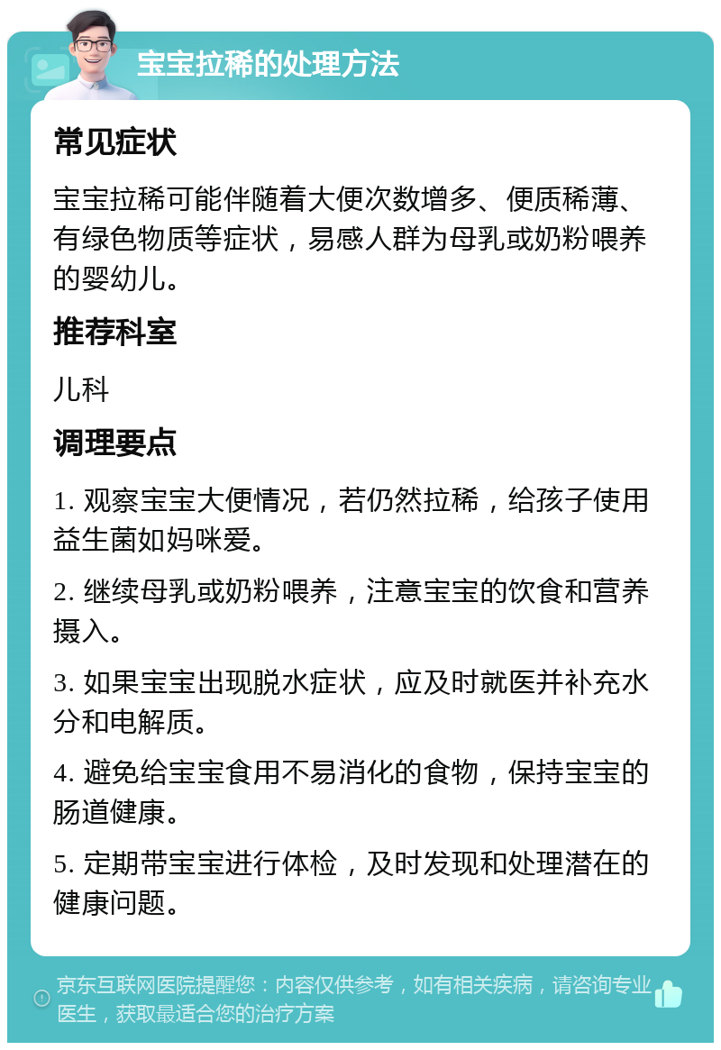 宝宝拉稀的处理方法 常见症状 宝宝拉稀可能伴随着大便次数增多、便质稀薄、有绿色物质等症状，易感人群为母乳或奶粉喂养的婴幼儿。 推荐科室 儿科 调理要点 1. 观察宝宝大便情况，若仍然拉稀，给孩子使用益生菌如妈咪爱。 2. 继续母乳或奶粉喂养，注意宝宝的饮食和营养摄入。 3. 如果宝宝出现脱水症状，应及时就医并补充水分和电解质。 4. 避免给宝宝食用不易消化的食物，保持宝宝的肠道健康。 5. 定期带宝宝进行体检，及时发现和处理潜在的健康问题。