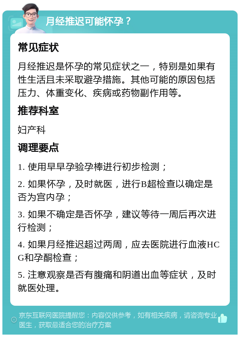 月经推迟可能怀孕？ 常见症状 月经推迟是怀孕的常见症状之一，特别是如果有性生活且未采取避孕措施。其他可能的原因包括压力、体重变化、疾病或药物副作用等。 推荐科室 妇产科 调理要点 1. 使用早早孕验孕棒进行初步检测； 2. 如果怀孕，及时就医，进行B超检查以确定是否为宫内孕； 3. 如果不确定是否怀孕，建议等待一周后再次进行检测； 4. 如果月经推迟超过两周，应去医院进行血液HCG和孕酮检查； 5. 注意观察是否有腹痛和阴道出血等症状，及时就医处理。