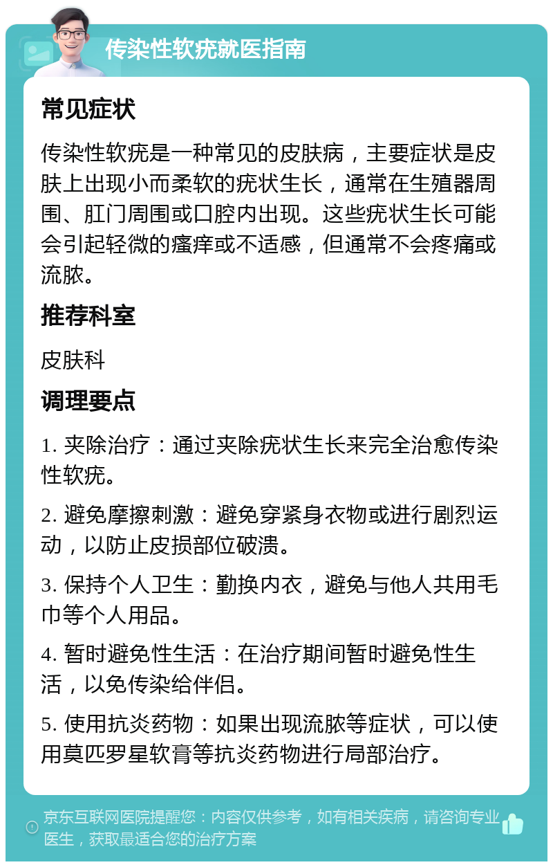 传染性软疣就医指南 常见症状 传染性软疣是一种常见的皮肤病，主要症状是皮肤上出现小而柔软的疣状生长，通常在生殖器周围、肛门周围或口腔内出现。这些疣状生长可能会引起轻微的瘙痒或不适感，但通常不会疼痛或流脓。 推荐科室 皮肤科 调理要点 1. 夹除治疗：通过夹除疣状生长来完全治愈传染性软疣。 2. 避免摩擦刺激：避免穿紧身衣物或进行剧烈运动，以防止皮损部位破溃。 3. 保持个人卫生：勤换内衣，避免与他人共用毛巾等个人用品。 4. 暂时避免性生活：在治疗期间暂时避免性生活，以免传染给伴侣。 5. 使用抗炎药物：如果出现流脓等症状，可以使用莫匹罗星软膏等抗炎药物进行局部治疗。