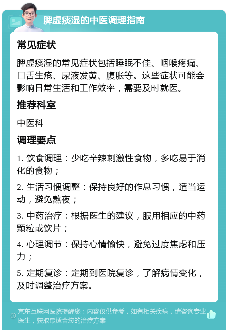 脾虚痰湿的中医调理指南 常见症状 脾虚痰湿的常见症状包括睡眠不佳、咽喉疼痛、口舌生疮、尿液发黄、腹胀等。这些症状可能会影响日常生活和工作效率，需要及时就医。 推荐科室 中医科 调理要点 1. 饮食调理：少吃辛辣刺激性食物，多吃易于消化的食物； 2. 生活习惯调整：保持良好的作息习惯，适当运动，避免熬夜； 3. 中药治疗：根据医生的建议，服用相应的中药颗粒或饮片； 4. 心理调节：保持心情愉快，避免过度焦虑和压力； 5. 定期复诊：定期到医院复诊，了解病情变化，及时调整治疗方案。