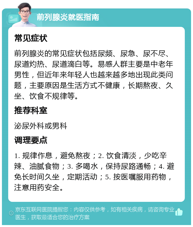 前列腺炎就医指南 常见症状 前列腺炎的常见症状包括尿频、尿急、尿不尽、尿道灼热、尿道滴白等。易感人群主要是中老年男性，但近年来年轻人也越来越多地出现此类问题，主要原因是生活方式不健康，长期熬夜、久坐、饮食不规律等。 推荐科室 泌尿外科或男科 调理要点 1. 规律作息，避免熬夜；2. 饮食清淡，少吃辛辣、油腻食物；3. 多喝水，保持尿路通畅；4. 避免长时间久坐，定期活动；5. 按医嘱服用药物，注意用药安全。