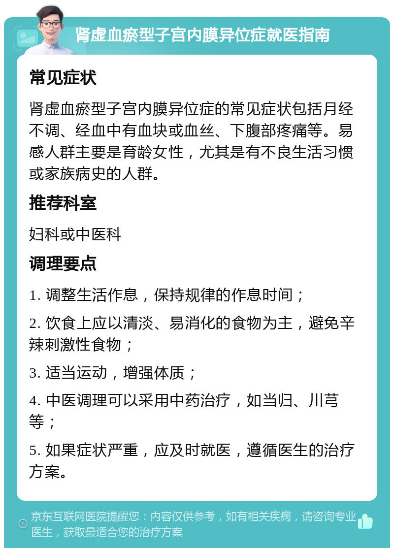 肾虚血瘀型子宫内膜异位症就医指南 常见症状 肾虚血瘀型子宫内膜异位症的常见症状包括月经不调、经血中有血块或血丝、下腹部疼痛等。易感人群主要是育龄女性，尤其是有不良生活习惯或家族病史的人群。 推荐科室 妇科或中医科 调理要点 1. 调整生活作息，保持规律的作息时间； 2. 饮食上应以清淡、易消化的食物为主，避免辛辣刺激性食物； 3. 适当运动，增强体质； 4. 中医调理可以采用中药治疗，如当归、川芎等； 5. 如果症状严重，应及时就医，遵循医生的治疗方案。