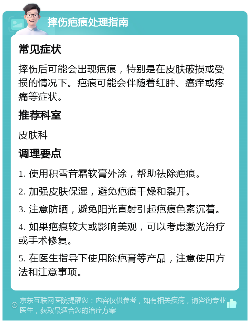 摔伤疤痕处理指南 常见症状 摔伤后可能会出现疤痕，特别是在皮肤破损或受损的情况下。疤痕可能会伴随着红肿、瘙痒或疼痛等症状。 推荐科室 皮肤科 调理要点 1. 使用积雪苷霜软膏外涂，帮助祛除疤痕。 2. 加强皮肤保湿，避免疤痕干燥和裂开。 3. 注意防晒，避免阳光直射引起疤痕色素沉着。 4. 如果疤痕较大或影响美观，可以考虑激光治疗或手术修复。 5. 在医生指导下使用除疤膏等产品，注意使用方法和注意事项。