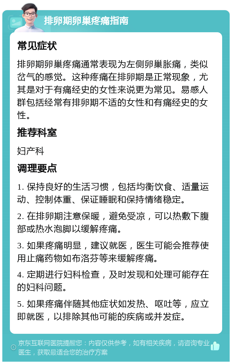 排卵期卵巢疼痛指南 常见症状 排卵期卵巢疼痛通常表现为左侧卵巢胀痛，类似岔气的感觉。这种疼痛在排卵期是正常现象，尤其是对于有痛经史的女性来说更为常见。易感人群包括经常有排卵期不适的女性和有痛经史的女性。 推荐科室 妇产科 调理要点 1. 保持良好的生活习惯，包括均衡饮食、适量运动、控制体重、保证睡眠和保持情绪稳定。 2. 在排卵期注意保暖，避免受凉，可以热敷下腹部或热水泡脚以缓解疼痛。 3. 如果疼痛明显，建议就医，医生可能会推荐使用止痛药物如布洛芬等来缓解疼痛。 4. 定期进行妇科检查，及时发现和处理可能存在的妇科问题。 5. 如果疼痛伴随其他症状如发热、呕吐等，应立即就医，以排除其他可能的疾病或并发症。