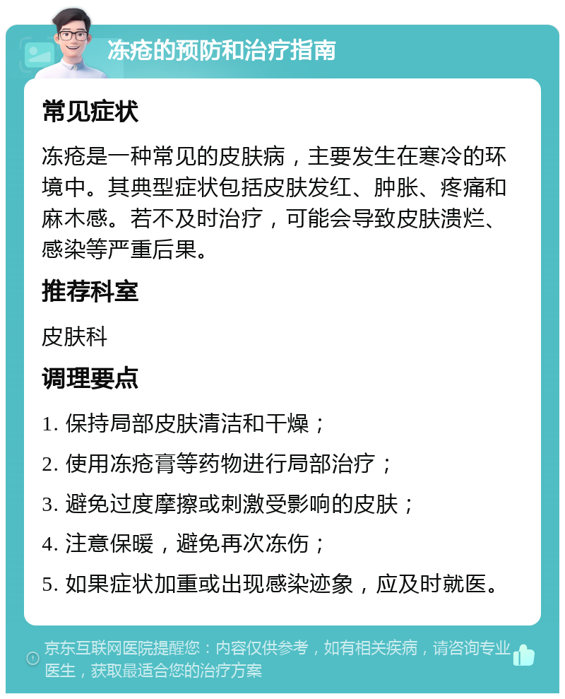 冻疮的预防和治疗指南 常见症状 冻疮是一种常见的皮肤病，主要发生在寒冷的环境中。其典型症状包括皮肤发红、肿胀、疼痛和麻木感。若不及时治疗，可能会导致皮肤溃烂、感染等严重后果。 推荐科室 皮肤科 调理要点 1. 保持局部皮肤清洁和干燥； 2. 使用冻疮膏等药物进行局部治疗； 3. 避免过度摩擦或刺激受影响的皮肤； 4. 注意保暖，避免再次冻伤； 5. 如果症状加重或出现感染迹象，应及时就医。