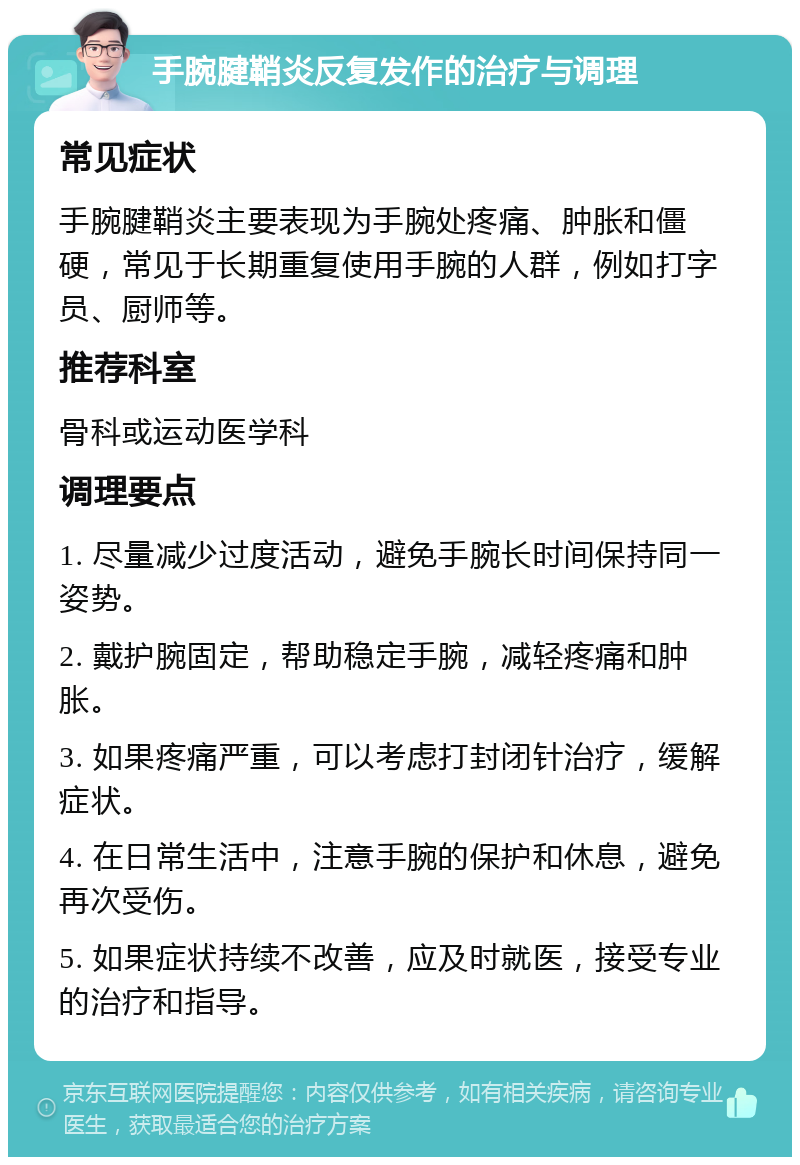 手腕腱鞘炎反复发作的治疗与调理 常见症状 手腕腱鞘炎主要表现为手腕处疼痛、肿胀和僵硬，常见于长期重复使用手腕的人群，例如打字员、厨师等。 推荐科室 骨科或运动医学科 调理要点 1. 尽量减少过度活动，避免手腕长时间保持同一姿势。 2. 戴护腕固定，帮助稳定手腕，减轻疼痛和肿胀。 3. 如果疼痛严重，可以考虑打封闭针治疗，缓解症状。 4. 在日常生活中，注意手腕的保护和休息，避免再次受伤。 5. 如果症状持续不改善，应及时就医，接受专业的治疗和指导。