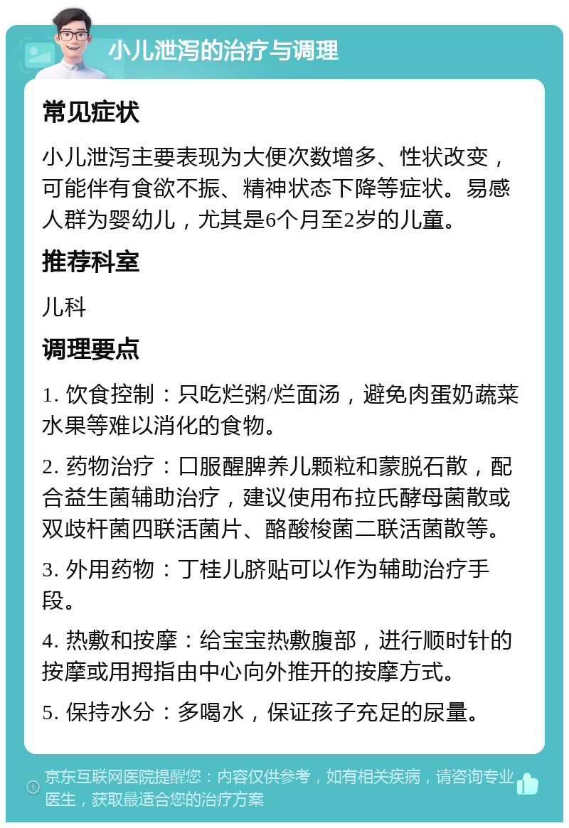 小儿泄泻的治疗与调理 常见症状 小儿泄泻主要表现为大便次数增多、性状改变，可能伴有食欲不振、精神状态下降等症状。易感人群为婴幼儿，尤其是6个月至2岁的儿童。 推荐科室 儿科 调理要点 1. 饮食控制：只吃烂粥/烂面汤，避免肉蛋奶蔬菜水果等难以消化的食物。 2. 药物治疗：口服醒脾养儿颗粒和蒙脱石散，配合益生菌辅助治疗，建议使用布拉氏酵母菌散或双歧杆菌四联活菌片、酪酸梭菌二联活菌散等。 3. 外用药物：丁桂儿脐贴可以作为辅助治疗手段。 4. 热敷和按摩：给宝宝热敷腹部，进行顺时针的按摩或用拇指由中心向外推开的按摩方式。 5. 保持水分：多喝水，保证孩子充足的尿量。