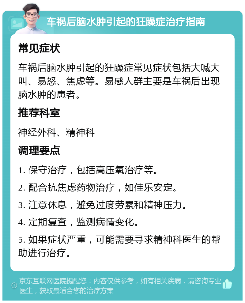 车祸后脑水肿引起的狂躁症治疗指南 常见症状 车祸后脑水肿引起的狂躁症常见症状包括大喊大叫、易怒、焦虑等。易感人群主要是车祸后出现脑水肿的患者。 推荐科室 神经外科、精神科 调理要点 1. 保守治疗，包括高压氧治疗等。 2. 配合抗焦虑药物治疗，如佳乐安定。 3. 注意休息，避免过度劳累和精神压力。 4. 定期复查，监测病情变化。 5. 如果症状严重，可能需要寻求精神科医生的帮助进行治疗。