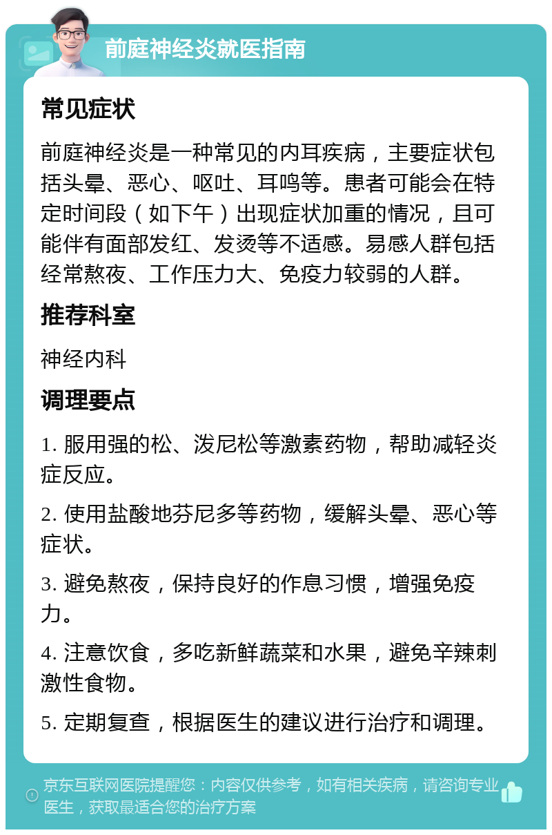 前庭神经炎就医指南 常见症状 前庭神经炎是一种常见的内耳疾病，主要症状包括头晕、恶心、呕吐、耳鸣等。患者可能会在特定时间段（如下午）出现症状加重的情况，且可能伴有面部发红、发烫等不适感。易感人群包括经常熬夜、工作压力大、免疫力较弱的人群。 推荐科室 神经内科 调理要点 1. 服用强的松、泼尼松等激素药物，帮助减轻炎症反应。 2. 使用盐酸地芬尼多等药物，缓解头晕、恶心等症状。 3. 避免熬夜，保持良好的作息习惯，增强免疫力。 4. 注意饮食，多吃新鲜蔬菜和水果，避免辛辣刺激性食物。 5. 定期复查，根据医生的建议进行治疗和调理。