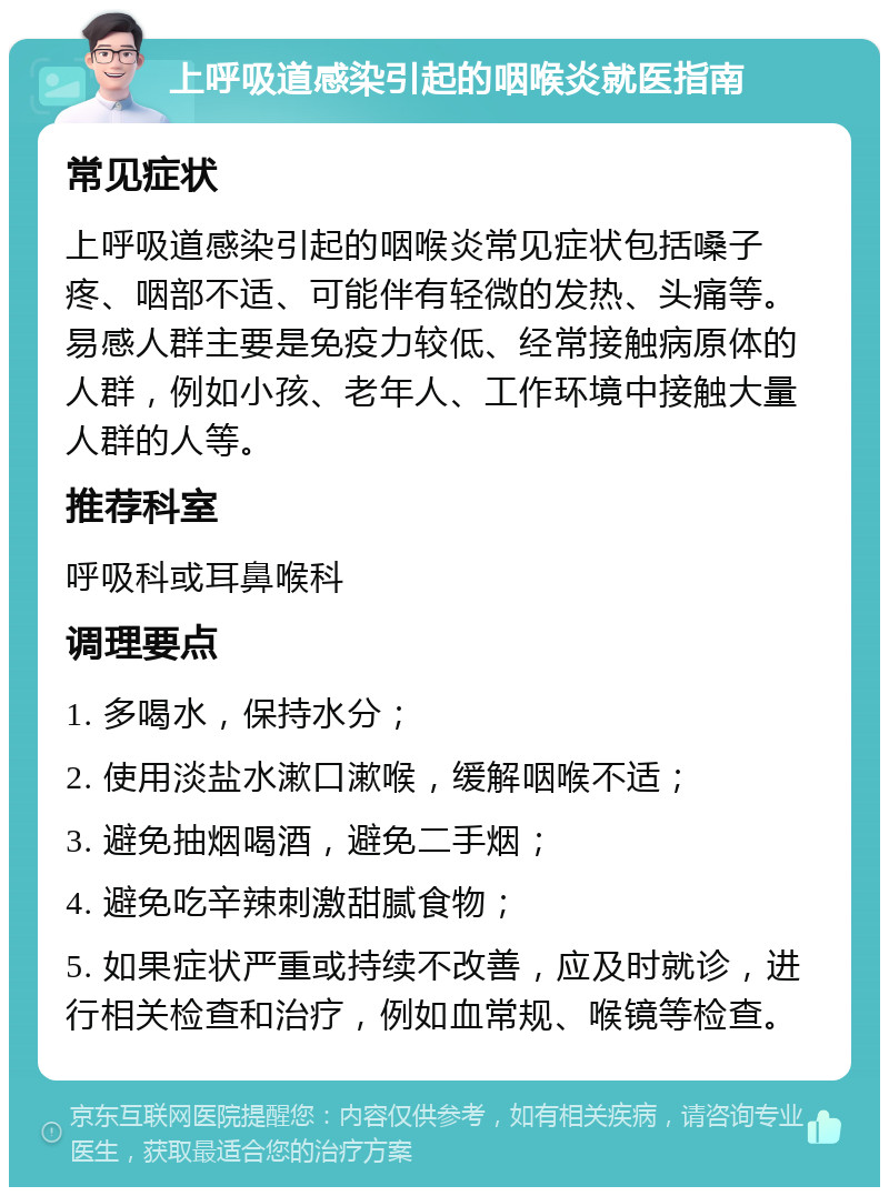 上呼吸道感染引起的咽喉炎就医指南 常见症状 上呼吸道感染引起的咽喉炎常见症状包括嗓子疼、咽部不适、可能伴有轻微的发热、头痛等。易感人群主要是免疫力较低、经常接触病原体的人群，例如小孩、老年人、工作环境中接触大量人群的人等。 推荐科室 呼吸科或耳鼻喉科 调理要点 1. 多喝水，保持水分； 2. 使用淡盐水漱口漱喉，缓解咽喉不适； 3. 避免抽烟喝酒，避免二手烟； 4. 避免吃辛辣刺激甜腻食物； 5. 如果症状严重或持续不改善，应及时就诊，进行相关检查和治疗，例如血常规、喉镜等检查。