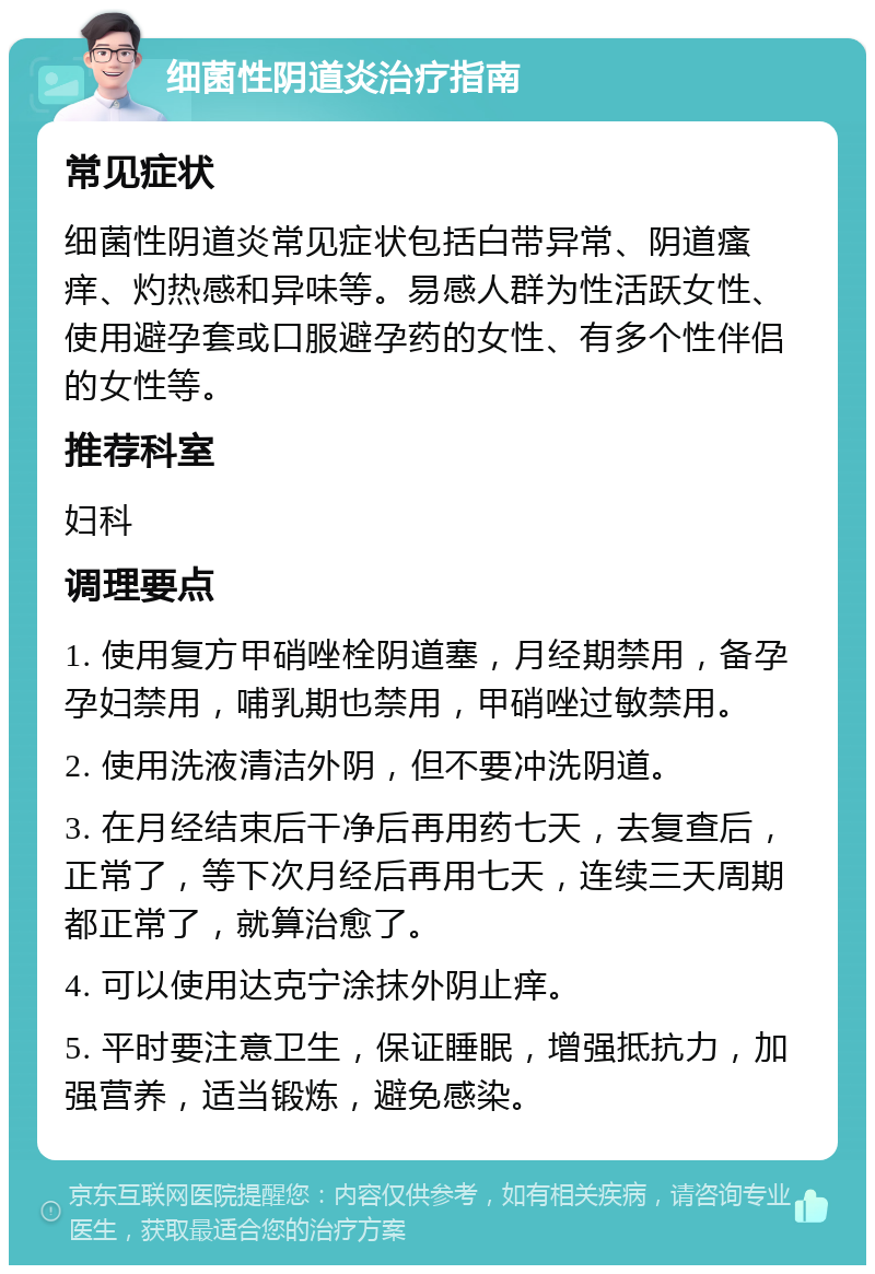 细菌性阴道炎治疗指南 常见症状 细菌性阴道炎常见症状包括白带异常、阴道瘙痒、灼热感和异味等。易感人群为性活跃女性、使用避孕套或口服避孕药的女性、有多个性伴侣的女性等。 推荐科室 妇科 调理要点 1. 使用复方甲硝唑栓阴道塞，月经期禁用，备孕孕妇禁用，哺乳期也禁用，甲硝唑过敏禁用。 2. 使用洗液清洁外阴，但不要冲洗阴道。 3. 在月经结束后干净后再用药七天，去复查后，正常了，等下次月经后再用七天，连续三天周期都正常了，就算治愈了。 4. 可以使用达克宁涂抹外阴止痒。 5. 平时要注意卫生，保证睡眠，增强抵抗力，加强营养，适当锻炼，避免感染。