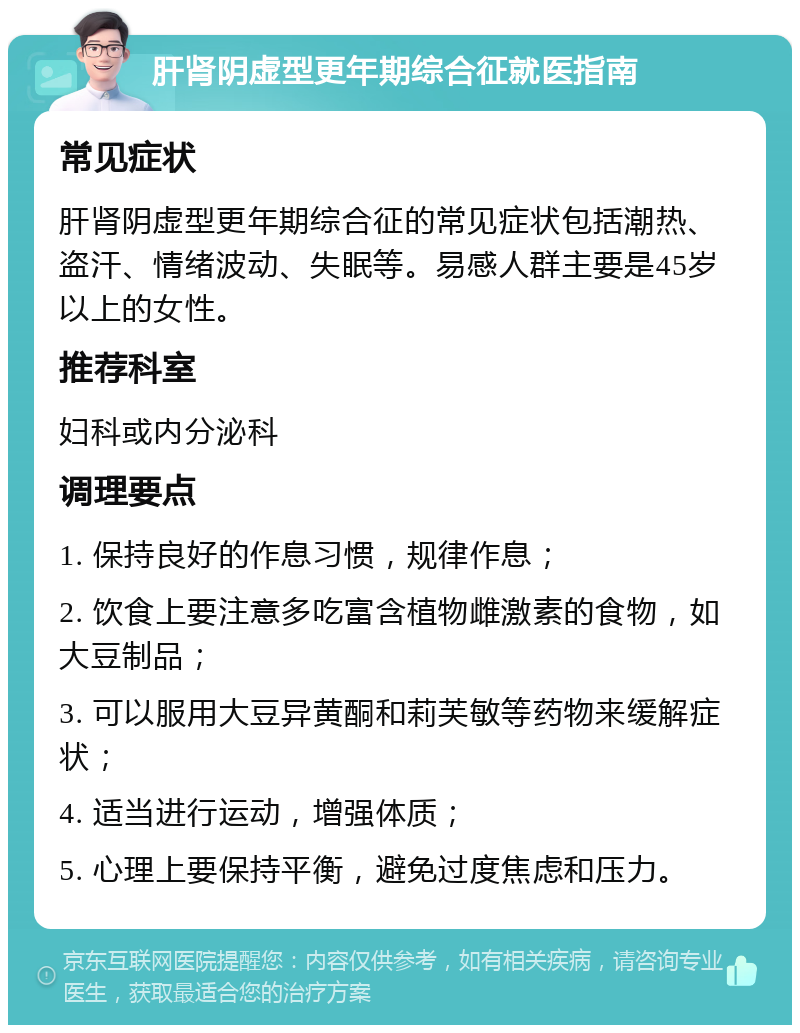 肝肾阴虚型更年期综合征就医指南 常见症状 肝肾阴虚型更年期综合征的常见症状包括潮热、盗汗、情绪波动、失眠等。易感人群主要是45岁以上的女性。 推荐科室 妇科或内分泌科 调理要点 1. 保持良好的作息习惯，规律作息； 2. 饮食上要注意多吃富含植物雌激素的食物，如大豆制品； 3. 可以服用大豆异黄酮和莉芙敏等药物来缓解症状； 4. 适当进行运动，增强体质； 5. 心理上要保持平衡，避免过度焦虑和压力。