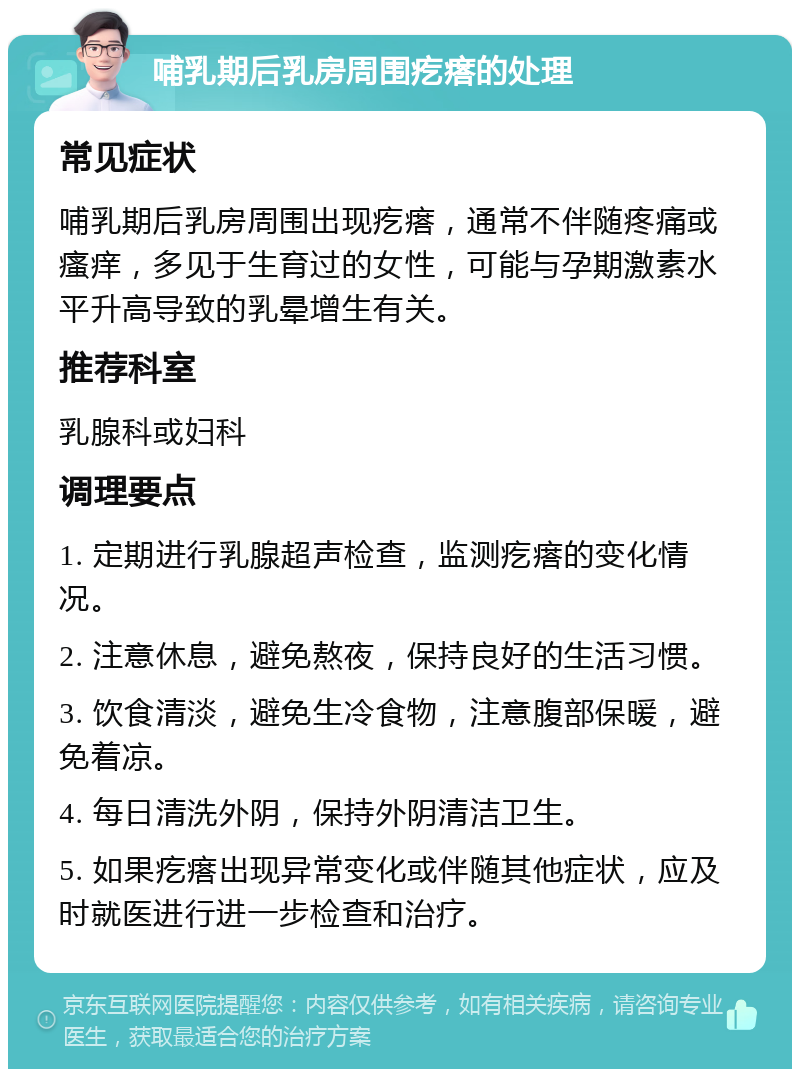 哺乳期后乳房周围疙瘩的处理 常见症状 哺乳期后乳房周围出现疙瘩，通常不伴随疼痛或瘙痒，多见于生育过的女性，可能与孕期激素水平升高导致的乳晕增生有关。 推荐科室 乳腺科或妇科 调理要点 1. 定期进行乳腺超声检查，监测疙瘩的变化情况。 2. 注意休息，避免熬夜，保持良好的生活习惯。 3. 饮食清淡，避免生冷食物，注意腹部保暖，避免着凉。 4. 每日清洗外阴，保持外阴清洁卫生。 5. 如果疙瘩出现异常变化或伴随其他症状，应及时就医进行进一步检查和治疗。