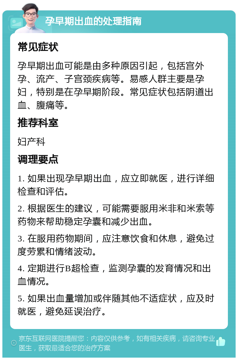 孕早期出血的处理指南 常见症状 孕早期出血可能是由多种原因引起，包括宫外孕、流产、子宫颈疾病等。易感人群主要是孕妇，特别是在孕早期阶段。常见症状包括阴道出血、腹痛等。 推荐科室 妇产科 调理要点 1. 如果出现孕早期出血，应立即就医，进行详细检查和评估。 2. 根据医生的建议，可能需要服用米非和米索等药物来帮助稳定孕囊和减少出血。 3. 在服用药物期间，应注意饮食和休息，避免过度劳累和情绪波动。 4. 定期进行B超检查，监测孕囊的发育情况和出血情况。 5. 如果出血量增加或伴随其他不适症状，应及时就医，避免延误治疗。