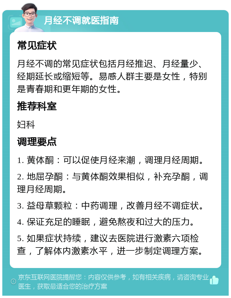 月经不调就医指南 常见症状 月经不调的常见症状包括月经推迟、月经量少、经期延长或缩短等。易感人群主要是女性，特别是青春期和更年期的女性。 推荐科室 妇科 调理要点 1. 黄体酮：可以促使月经来潮，调理月经周期。 2. 地屈孕酮：与黄体酮效果相似，补充孕酮，调理月经周期。 3. 益母草颗粒：中药调理，改善月经不调症状。 4. 保证充足的睡眠，避免熬夜和过大的压力。 5. 如果症状持续，建议去医院进行激素六项检查，了解体内激素水平，进一步制定调理方案。