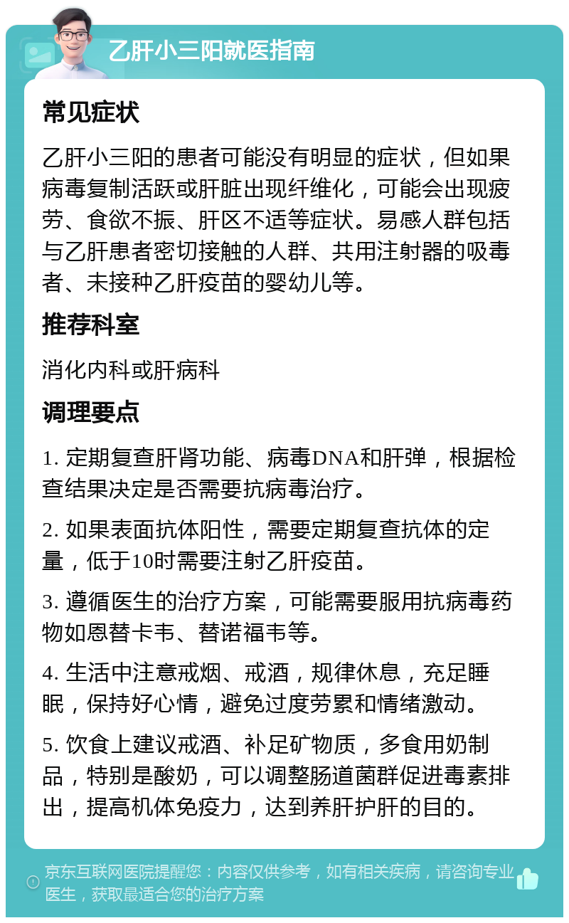 乙肝小三阳就医指南 常见症状 乙肝小三阳的患者可能没有明显的症状，但如果病毒复制活跃或肝脏出现纤维化，可能会出现疲劳、食欲不振、肝区不适等症状。易感人群包括与乙肝患者密切接触的人群、共用注射器的吸毒者、未接种乙肝疫苗的婴幼儿等。 推荐科室 消化内科或肝病科 调理要点 1. 定期复查肝肾功能、病毒DNA和肝弹，根据检查结果决定是否需要抗病毒治疗。 2. 如果表面抗体阳性，需要定期复查抗体的定量，低于10时需要注射乙肝疫苗。 3. 遵循医生的治疗方案，可能需要服用抗病毒药物如恩替卡韦、替诺福韦等。 4. 生活中注意戒烟、戒酒，规律休息，充足睡眠，保持好心情，避免过度劳累和情绪激动。 5. 饮食上建议戒酒、补足矿物质，多食用奶制品，特别是酸奶，可以调整肠道菌群促进毒素排出，提高机体免疫力，达到养肝护肝的目的。