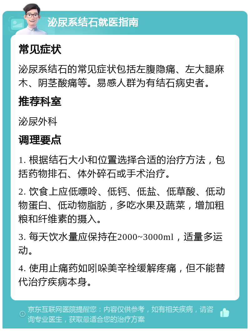 泌尿系结石就医指南 常见症状 泌尿系结石的常见症状包括左腹隐痛、左大腿麻木、阴茎酸痛等。易感人群为有结石病史者。 推荐科室 泌尿外科 调理要点 1. 根据结石大小和位置选择合适的治疗方法，包括药物排石、体外碎石或手术治疗。 2. 饮食上应低嘌呤、低钙、低盐、低草酸、低动物蛋白、低动物脂肪，多吃水果及蔬菜，增加粗粮和纤维素的摄入。 3. 每天饮水量应保持在2000~3000ml，适量多运动。 4. 使用止痛药如吲哚美辛栓缓解疼痛，但不能替代治疗疾病本身。