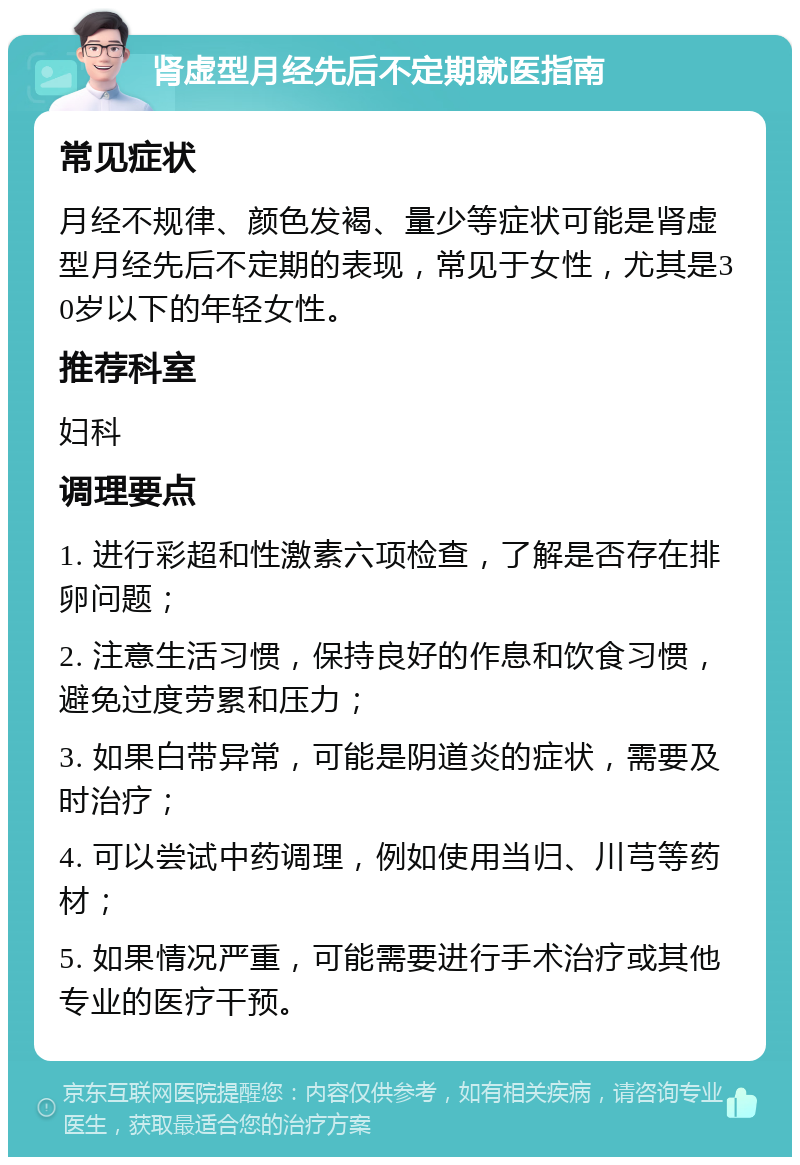 肾虚型月经先后不定期就医指南 常见症状 月经不规律、颜色发褐、量少等症状可能是肾虚型月经先后不定期的表现，常见于女性，尤其是30岁以下的年轻女性。 推荐科室 妇科 调理要点 1. 进行彩超和性激素六项检查，了解是否存在排卵问题； 2. 注意生活习惯，保持良好的作息和饮食习惯，避免过度劳累和压力； 3. 如果白带异常，可能是阴道炎的症状，需要及时治疗； 4. 可以尝试中药调理，例如使用当归、川芎等药材； 5. 如果情况严重，可能需要进行手术治疗或其他专业的医疗干预。