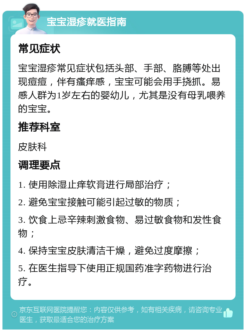 宝宝湿疹就医指南 常见症状 宝宝湿疹常见症状包括头部、手部、胳膊等处出现痘痘，伴有瘙痒感，宝宝可能会用手挠抓。易感人群为1岁左右的婴幼儿，尤其是没有母乳喂养的宝宝。 推荐科室 皮肤科 调理要点 1. 使用除湿止痒软膏进行局部治疗； 2. 避免宝宝接触可能引起过敏的物质； 3. 饮食上忌辛辣刺激食物、易过敏食物和发性食物； 4. 保持宝宝皮肤清洁干燥，避免过度摩擦； 5. 在医生指导下使用正规国药准字药物进行治疗。