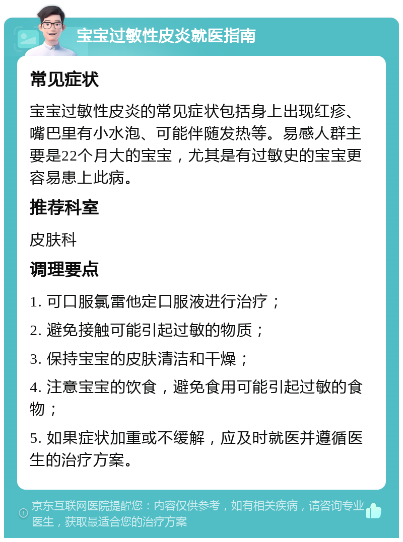 宝宝过敏性皮炎就医指南 常见症状 宝宝过敏性皮炎的常见症状包括身上出现红疹、嘴巴里有小水泡、可能伴随发热等。易感人群主要是22个月大的宝宝，尤其是有过敏史的宝宝更容易患上此病。 推荐科室 皮肤科 调理要点 1. 可口服氯雷他定口服液进行治疗； 2. 避免接触可能引起过敏的物质； 3. 保持宝宝的皮肤清洁和干燥； 4. 注意宝宝的饮食，避免食用可能引起过敏的食物； 5. 如果症状加重或不缓解，应及时就医并遵循医生的治疗方案。