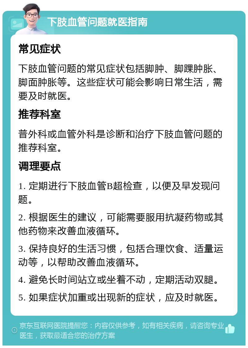 下肢血管问题就医指南 常见症状 下肢血管问题的常见症状包括脚肿、脚踝肿胀、脚面肿胀等。这些症状可能会影响日常生活，需要及时就医。 推荐科室 普外科或血管外科是诊断和治疗下肢血管问题的推荐科室。 调理要点 1. 定期进行下肢血管B超检查，以便及早发现问题。 2. 根据医生的建议，可能需要服用抗凝药物或其他药物来改善血液循环。 3. 保持良好的生活习惯，包括合理饮食、适量运动等，以帮助改善血液循环。 4. 避免长时间站立或坐着不动，定期活动双腿。 5. 如果症状加重或出现新的症状，应及时就医。