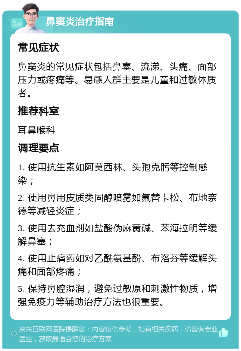 鼻窦炎治疗指南 常见症状 鼻窦炎的常见症状包括鼻塞、流涕、头痛、面部压力或疼痛等。易感人群主要是儿童和过敏体质者。 推荐科室 耳鼻喉科 调理要点 1. 使用抗生素如阿莫西林、头孢克肟等控制感染； 2. 使用鼻用皮质类固醇喷雾如氟替卡松、布地奈德等减轻炎症； 3. 使用去充血剂如盐酸伪麻黄碱、苯海拉明等缓解鼻塞； 4. 使用止痛药如对乙酰氨基酚、布洛芬等缓解头痛和面部疼痛； 5. 保持鼻腔湿润，避免过敏原和刺激性物质，增强免疫力等辅助治疗方法也很重要。