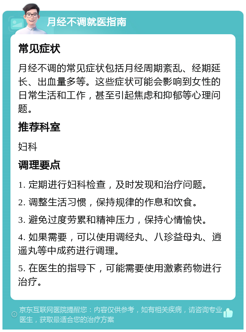 月经不调就医指南 常见症状 月经不调的常见症状包括月经周期紊乱、经期延长、出血量多等。这些症状可能会影响到女性的日常生活和工作，甚至引起焦虑和抑郁等心理问题。 推荐科室 妇科 调理要点 1. 定期进行妇科检查，及时发现和治疗问题。 2. 调整生活习惯，保持规律的作息和饮食。 3. 避免过度劳累和精神压力，保持心情愉快。 4. 如果需要，可以使用调经丸、八珍益母丸、逍遥丸等中成药进行调理。 5. 在医生的指导下，可能需要使用激素药物进行治疗。