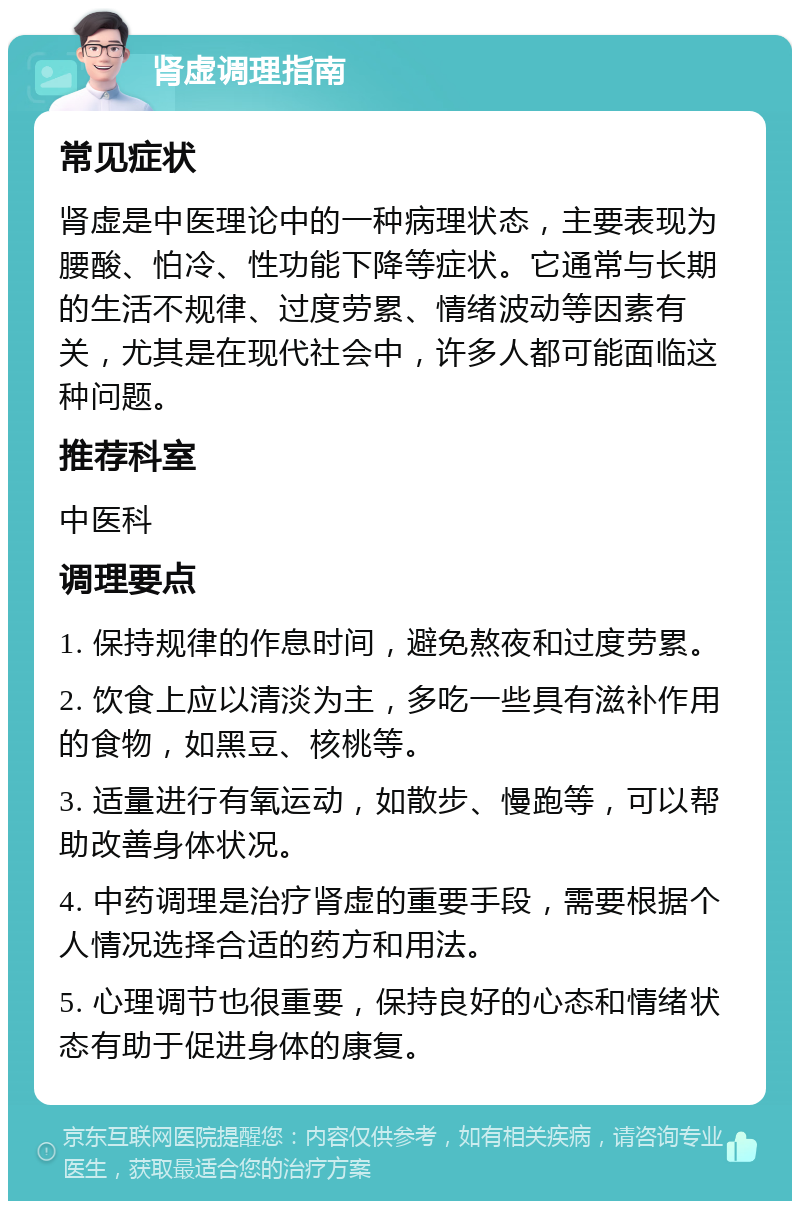 肾虚调理指南 常见症状 肾虚是中医理论中的一种病理状态，主要表现为腰酸、怕冷、性功能下降等症状。它通常与长期的生活不规律、过度劳累、情绪波动等因素有关，尤其是在现代社会中，许多人都可能面临这种问题。 推荐科室 中医科 调理要点 1. 保持规律的作息时间，避免熬夜和过度劳累。 2. 饮食上应以清淡为主，多吃一些具有滋补作用的食物，如黑豆、核桃等。 3. 适量进行有氧运动，如散步、慢跑等，可以帮助改善身体状况。 4. 中药调理是治疗肾虚的重要手段，需要根据个人情况选择合适的药方和用法。 5. 心理调节也很重要，保持良好的心态和情绪状态有助于促进身体的康复。