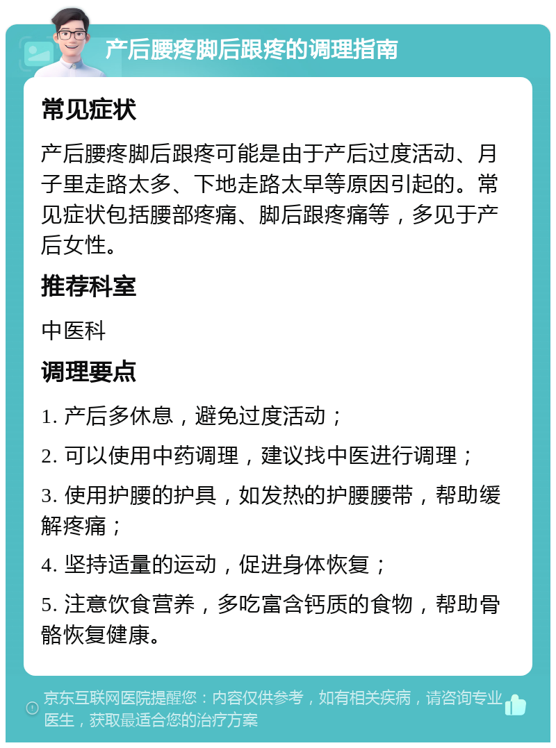 产后腰疼脚后跟疼的调理指南 常见症状 产后腰疼脚后跟疼可能是由于产后过度活动、月子里走路太多、下地走路太早等原因引起的。常见症状包括腰部疼痛、脚后跟疼痛等，多见于产后女性。 推荐科室 中医科 调理要点 1. 产后多休息，避免过度活动； 2. 可以使用中药调理，建议找中医进行调理； 3. 使用护腰的护具，如发热的护腰腰带，帮助缓解疼痛； 4. 坚持适量的运动，促进身体恢复； 5. 注意饮食营养，多吃富含钙质的食物，帮助骨骼恢复健康。