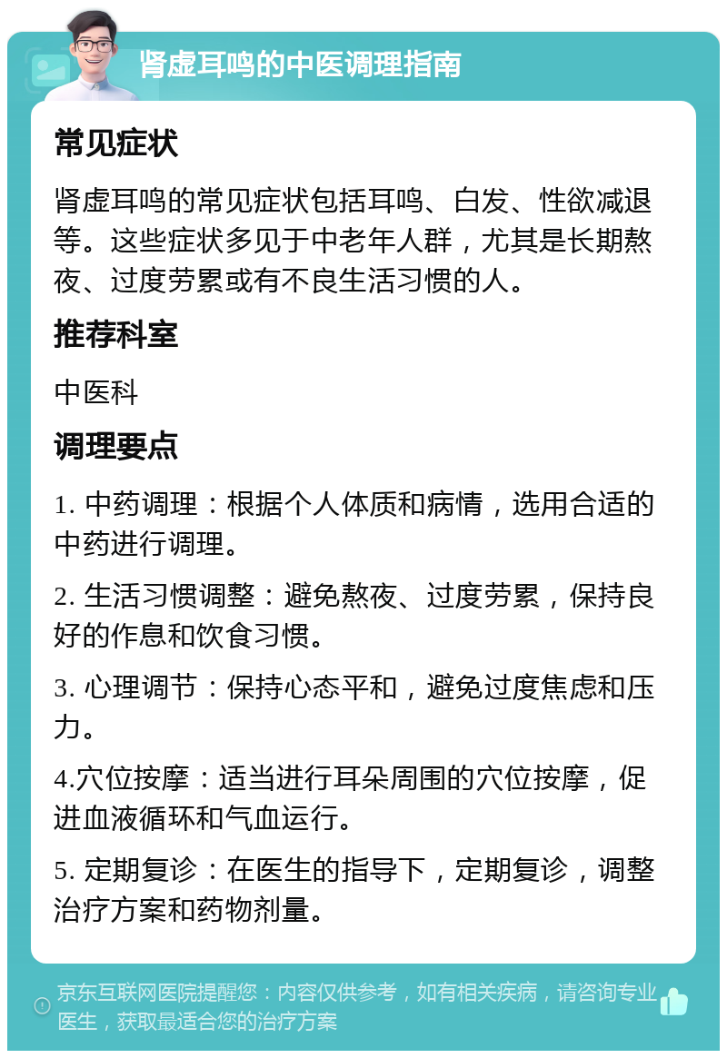 肾虚耳鸣的中医调理指南 常见症状 肾虚耳鸣的常见症状包括耳鸣、白发、性欲减退等。这些症状多见于中老年人群，尤其是长期熬夜、过度劳累或有不良生活习惯的人。 推荐科室 中医科 调理要点 1. 中药调理：根据个人体质和病情，选用合适的中药进行调理。 2. 生活习惯调整：避免熬夜、过度劳累，保持良好的作息和饮食习惯。 3. 心理调节：保持心态平和，避免过度焦虑和压力。 4.穴位按摩：适当进行耳朵周围的穴位按摩，促进血液循环和气血运行。 5. 定期复诊：在医生的指导下，定期复诊，调整治疗方案和药物剂量。