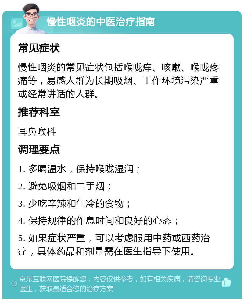 慢性咽炎的中医治疗指南 常见症状 慢性咽炎的常见症状包括喉咙痒、咳嗽、喉咙疼痛等，易感人群为长期吸烟、工作环境污染严重或经常讲话的人群。 推荐科室 耳鼻喉科 调理要点 1. 多喝温水，保持喉咙湿润； 2. 避免吸烟和二手烟； 3. 少吃辛辣和生冷的食物； 4. 保持规律的作息时间和良好的心态； 5. 如果症状严重，可以考虑服用中药或西药治疗，具体药品和剂量需在医生指导下使用。