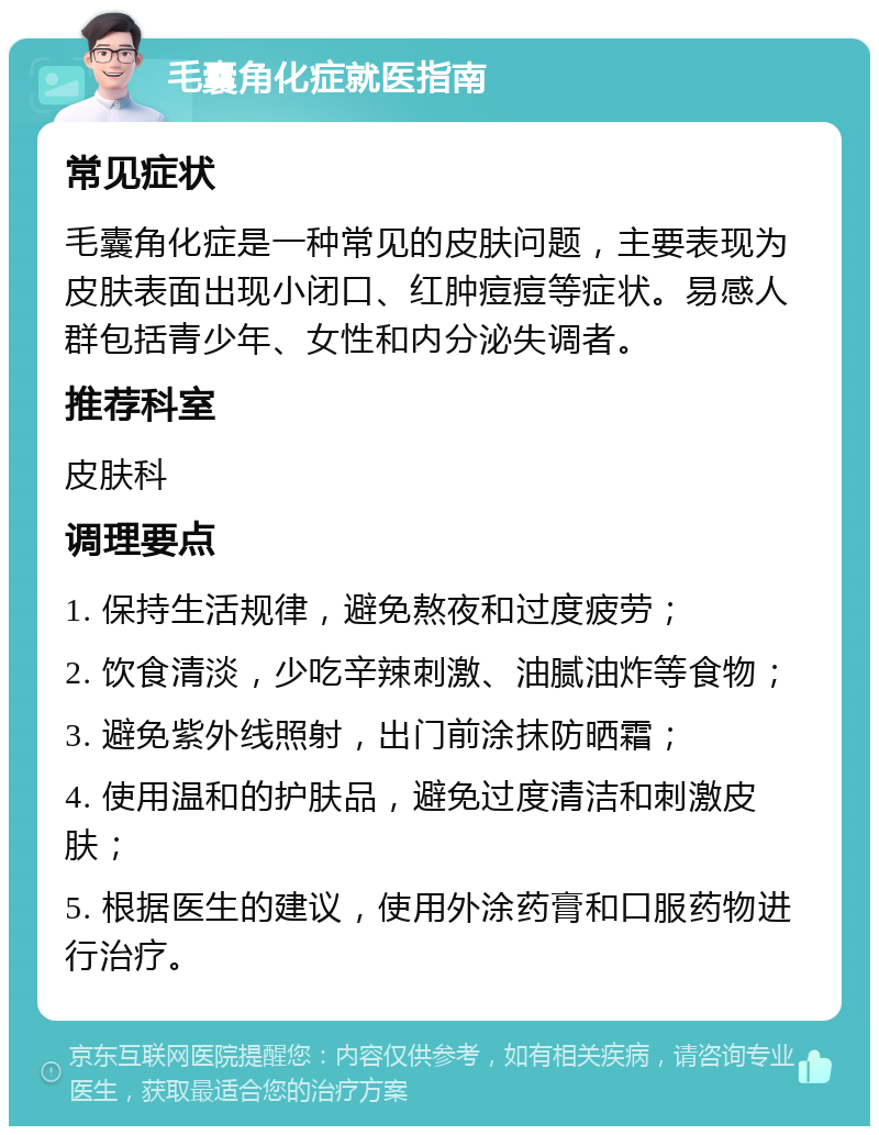 毛囊角化症就医指南 常见症状 毛囊角化症是一种常见的皮肤问题，主要表现为皮肤表面出现小闭口、红肿痘痘等症状。易感人群包括青少年、女性和内分泌失调者。 推荐科室 皮肤科 调理要点 1. 保持生活规律，避免熬夜和过度疲劳； 2. 饮食清淡，少吃辛辣刺激、油腻油炸等食物； 3. 避免紫外线照射，出门前涂抹防晒霜； 4. 使用温和的护肤品，避免过度清洁和刺激皮肤； 5. 根据医生的建议，使用外涂药膏和口服药物进行治疗。