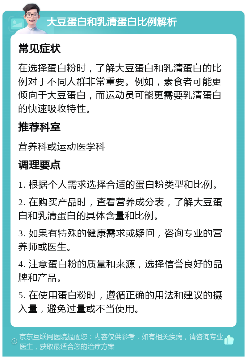 大豆蛋白和乳清蛋白比例解析 常见症状 在选择蛋白粉时，了解大豆蛋白和乳清蛋白的比例对于不同人群非常重要。例如，素食者可能更倾向于大豆蛋白，而运动员可能更需要乳清蛋白的快速吸收特性。 推荐科室 营养科或运动医学科 调理要点 1. 根据个人需求选择合适的蛋白粉类型和比例。 2. 在购买产品时，查看营养成分表，了解大豆蛋白和乳清蛋白的具体含量和比例。 3. 如果有特殊的健康需求或疑问，咨询专业的营养师或医生。 4. 注意蛋白粉的质量和来源，选择信誉良好的品牌和产品。 5. 在使用蛋白粉时，遵循正确的用法和建议的摄入量，避免过量或不当使用。