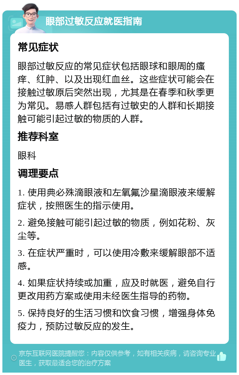 眼部过敏反应就医指南 常见症状 眼部过敏反应的常见症状包括眼球和眼周的瘙痒、红肿、以及出现红血丝。这些症状可能会在接触过敏原后突然出现，尤其是在春季和秋季更为常见。易感人群包括有过敏史的人群和长期接触可能引起过敏的物质的人群。 推荐科室 眼科 调理要点 1. 使用典必殊滴眼液和左氧氟沙星滴眼液来缓解症状，按照医生的指示使用。 2. 避免接触可能引起过敏的物质，例如花粉、灰尘等。 3. 在症状严重时，可以使用冷敷来缓解眼部不适感。 4. 如果症状持续或加重，应及时就医，避免自行更改用药方案或使用未经医生指导的药物。 5. 保持良好的生活习惯和饮食习惯，增强身体免疫力，预防过敏反应的发生。