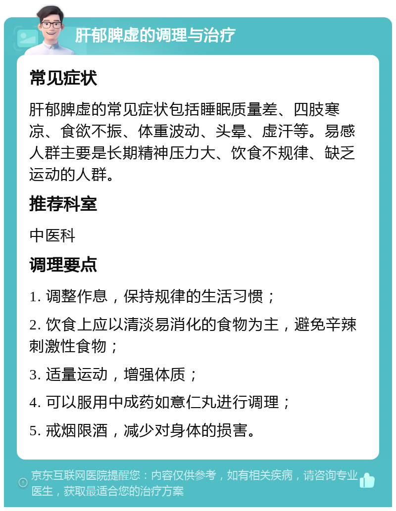 肝郁脾虚的调理与治疗 常见症状 肝郁脾虚的常见症状包括睡眠质量差、四肢寒凉、食欲不振、体重波动、头晕、虚汗等。易感人群主要是长期精神压力大、饮食不规律、缺乏运动的人群。 推荐科室 中医科 调理要点 1. 调整作息，保持规律的生活习惯； 2. 饮食上应以清淡易消化的食物为主，避免辛辣刺激性食物； 3. 适量运动，增强体质； 4. 可以服用中成药如意仁丸进行调理； 5. 戒烟限酒，减少对身体的损害。