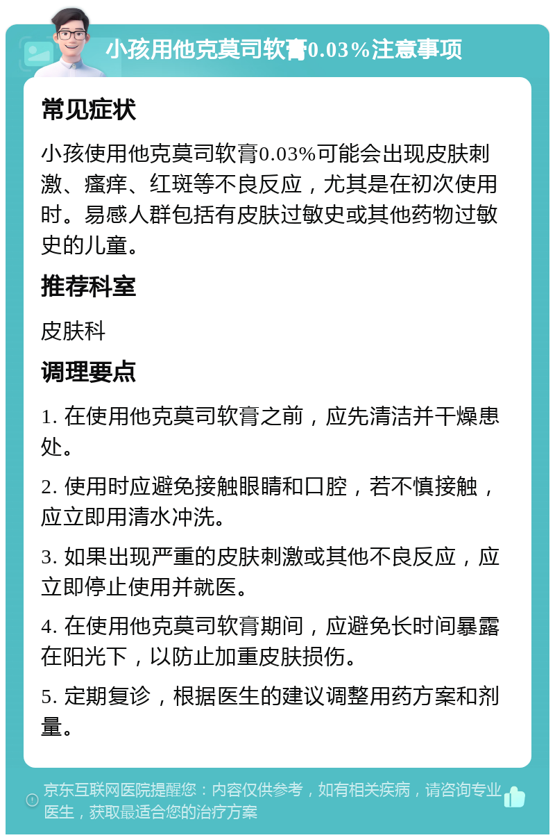 小孩用他克莫司软膏0.03%注意事项 常见症状 小孩使用他克莫司软膏0.03%可能会出现皮肤刺激、瘙痒、红斑等不良反应，尤其是在初次使用时。易感人群包括有皮肤过敏史或其他药物过敏史的儿童。 推荐科室 皮肤科 调理要点 1. 在使用他克莫司软膏之前，应先清洁并干燥患处。 2. 使用时应避免接触眼睛和口腔，若不慎接触，应立即用清水冲洗。 3. 如果出现严重的皮肤刺激或其他不良反应，应立即停止使用并就医。 4. 在使用他克莫司软膏期间，应避免长时间暴露在阳光下，以防止加重皮肤损伤。 5. 定期复诊，根据医生的建议调整用药方案和剂量。