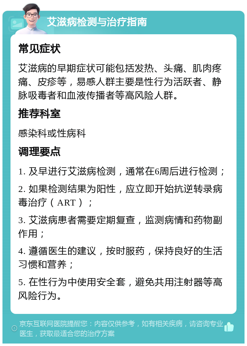 艾滋病检测与治疗指南 常见症状 艾滋病的早期症状可能包括发热、头痛、肌肉疼痛、皮疹等，易感人群主要是性行为活跃者、静脉吸毒者和血液传播者等高风险人群。 推荐科室 感染科或性病科 调理要点 1. 及早进行艾滋病检测，通常在6周后进行检测； 2. 如果检测结果为阳性，应立即开始抗逆转录病毒治疗（ART）； 3. 艾滋病患者需要定期复查，监测病情和药物副作用； 4. 遵循医生的建议，按时服药，保持良好的生活习惯和营养； 5. 在性行为中使用安全套，避免共用注射器等高风险行为。