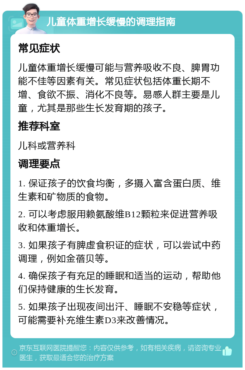 儿童体重增长缓慢的调理指南 常见症状 儿童体重增长缓慢可能与营养吸收不良、脾胃功能不佳等因素有关。常见症状包括体重长期不增、食欲不振、消化不良等。易感人群主要是儿童，尤其是那些生长发育期的孩子。 推荐科室 儿科或营养科 调理要点 1. 保证孩子的饮食均衡，多摄入富含蛋白质、维生素和矿物质的食物。 2. 可以考虑服用赖氨酸维B12颗粒来促进营养吸收和体重增长。 3. 如果孩子有脾虚食积证的症状，可以尝试中药调理，例如金蓓贝等。 4. 确保孩子有充足的睡眠和适当的运动，帮助他们保持健康的生长发育。 5. 如果孩子出现夜间出汗、睡眠不安稳等症状，可能需要补充维生素D3来改善情况。