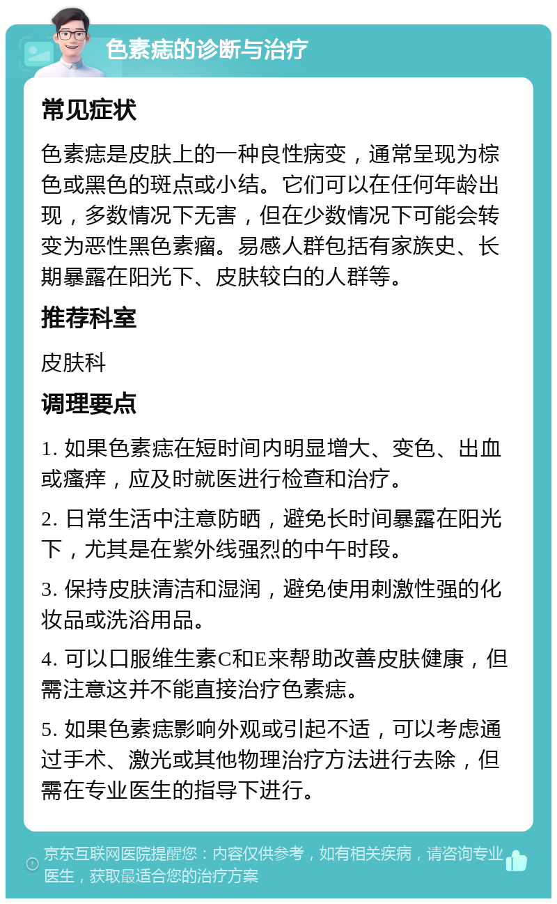 色素痣的诊断与治疗 常见症状 色素痣是皮肤上的一种良性病变，通常呈现为棕色或黑色的斑点或小结。它们可以在任何年龄出现，多数情况下无害，但在少数情况下可能会转变为恶性黑色素瘤。易感人群包括有家族史、长期暴露在阳光下、皮肤较白的人群等。 推荐科室 皮肤科 调理要点 1. 如果色素痣在短时间内明显增大、变色、出血或瘙痒，应及时就医进行检查和治疗。 2. 日常生活中注意防晒，避免长时间暴露在阳光下，尤其是在紫外线强烈的中午时段。 3. 保持皮肤清洁和湿润，避免使用刺激性强的化妆品或洗浴用品。 4. 可以口服维生素C和E来帮助改善皮肤健康，但需注意这并不能直接治疗色素痣。 5. 如果色素痣影响外观或引起不适，可以考虑通过手术、激光或其他物理治疗方法进行去除，但需在专业医生的指导下进行。