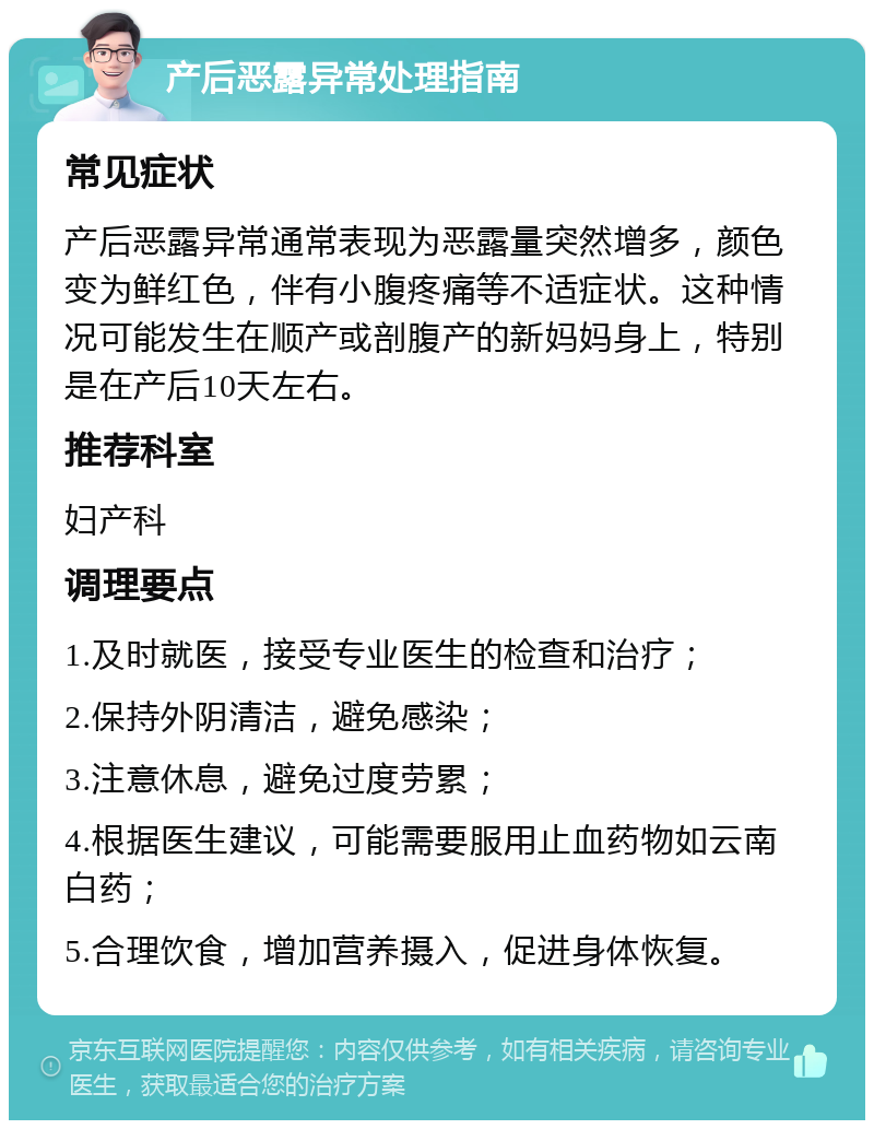 产后恶露异常处理指南 常见症状 产后恶露异常通常表现为恶露量突然增多，颜色变为鲜红色，伴有小腹疼痛等不适症状。这种情况可能发生在顺产或剖腹产的新妈妈身上，特别是在产后10天左右。 推荐科室 妇产科 调理要点 1.及时就医，接受专业医生的检查和治疗； 2.保持外阴清洁，避免感染； 3.注意休息，避免过度劳累； 4.根据医生建议，可能需要服用止血药物如云南白药； 5.合理饮食，增加营养摄入，促进身体恢复。