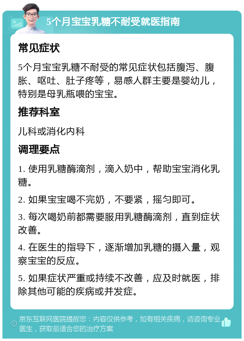 5个月宝宝乳糖不耐受就医指南 常见症状 5个月宝宝乳糖不耐受的常见症状包括腹泻、腹胀、呕吐、肚子疼等，易感人群主要是婴幼儿，特别是母乳瓶喂的宝宝。 推荐科室 儿科或消化内科 调理要点 1. 使用乳糖酶滴剂，滴入奶中，帮助宝宝消化乳糖。 2. 如果宝宝喝不完奶，不要紧，摇匀即可。 3. 每次喝奶前都需要服用乳糖酶滴剂，直到症状改善。 4. 在医生的指导下，逐渐增加乳糖的摄入量，观察宝宝的反应。 5. 如果症状严重或持续不改善，应及时就医，排除其他可能的疾病或并发症。