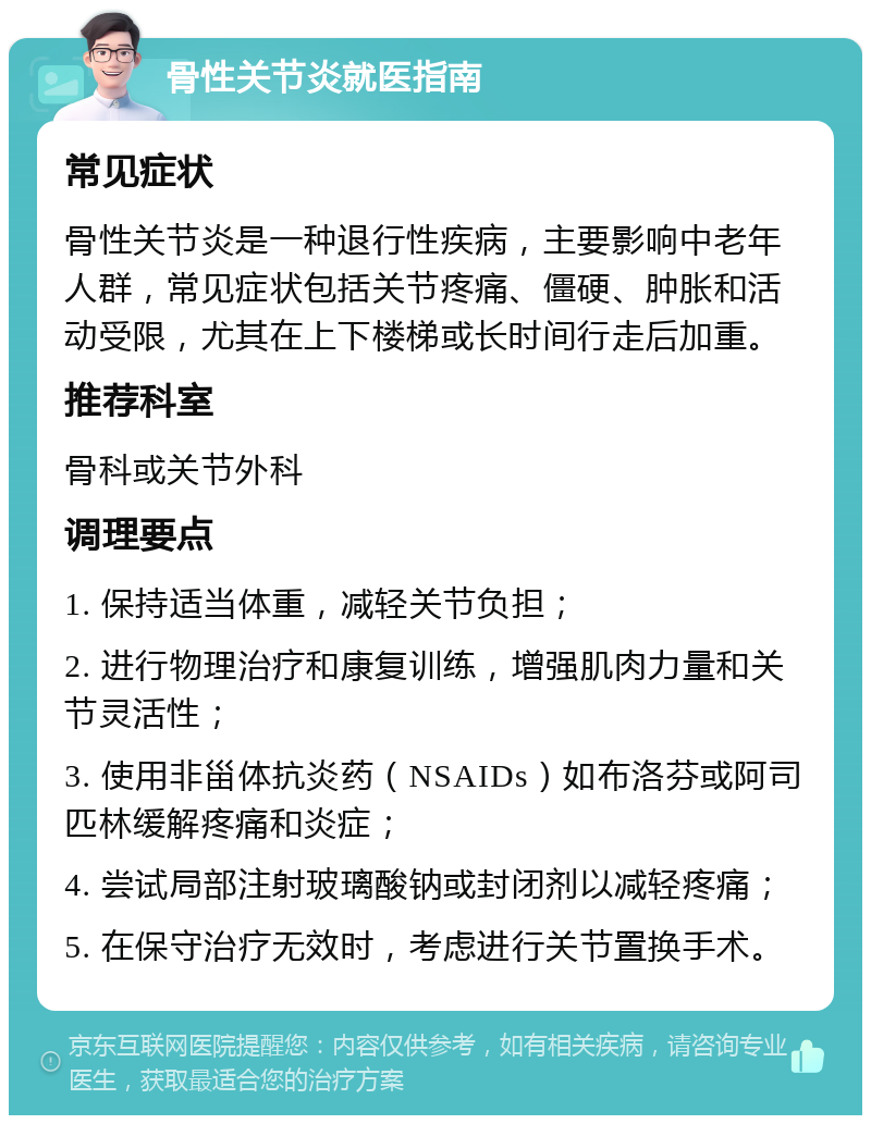 骨性关节炎就医指南 常见症状 骨性关节炎是一种退行性疾病，主要影响中老年人群，常见症状包括关节疼痛、僵硬、肿胀和活动受限，尤其在上下楼梯或长时间行走后加重。 推荐科室 骨科或关节外科 调理要点 1. 保持适当体重，减轻关节负担； 2. 进行物理治疗和康复训练，增强肌肉力量和关节灵活性； 3. 使用非甾体抗炎药（NSAIDs）如布洛芬或阿司匹林缓解疼痛和炎症； 4. 尝试局部注射玻璃酸钠或封闭剂以减轻疼痛； 5. 在保守治疗无效时，考虑进行关节置换手术。