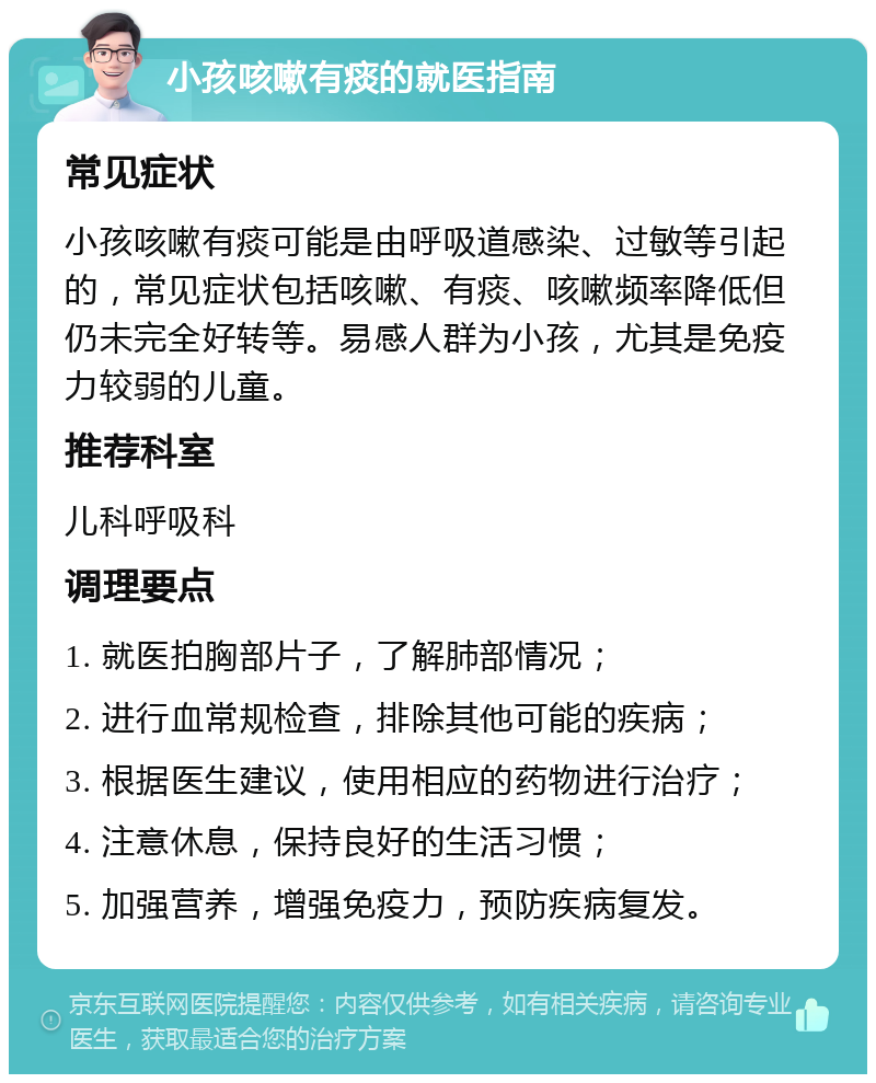 小孩咳嗽有痰的就医指南 常见症状 小孩咳嗽有痰可能是由呼吸道感染、过敏等引起的，常见症状包括咳嗽、有痰、咳嗽频率降低但仍未完全好转等。易感人群为小孩，尤其是免疫力较弱的儿童。 推荐科室 儿科呼吸科 调理要点 1. 就医拍胸部片子，了解肺部情况； 2. 进行血常规检查，排除其他可能的疾病； 3. 根据医生建议，使用相应的药物进行治疗； 4. 注意休息，保持良好的生活习惯； 5. 加强营养，增强免疫力，预防疾病复发。